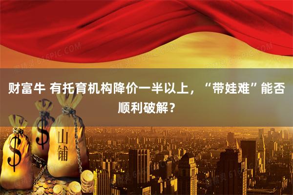 财富牛 有托育机构降价一半以上，“带娃难”能否顺利破解？