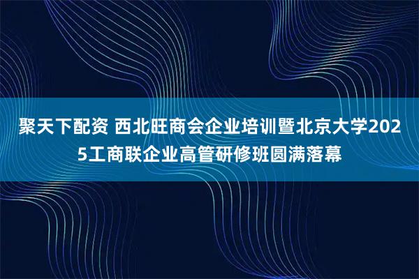 聚天下配资 西北旺商会企业培训暨北京大学2025工商联企业高管研修班圆满落幕
