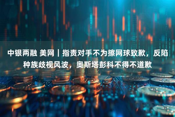 中银两融 美网｜指责对手不为擦网球致歉，反陷种族歧视风波，奥斯塔彭科不得不道歉