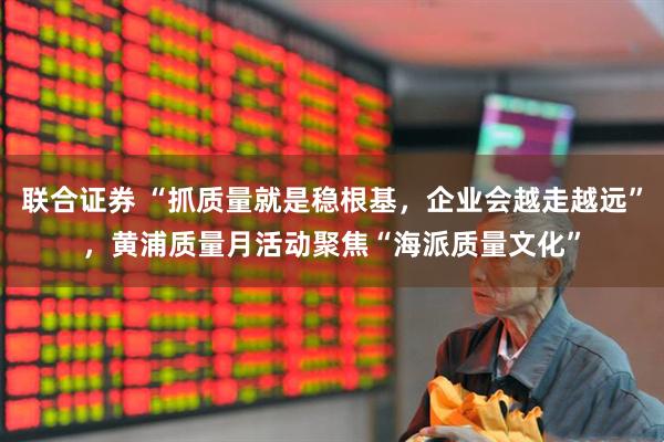 联合证券 “抓质量就是稳根基，企业会越走越远”，黄浦质量月活动聚焦“海派质量文化”