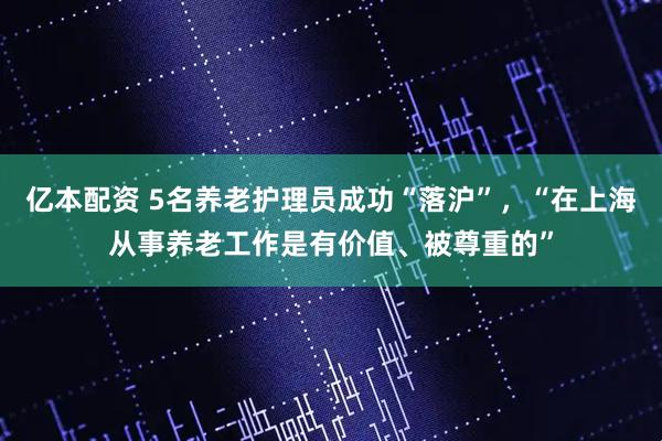 亿本配资 5名养老护理员成功“落沪”，“在上海从事养老工作是有价值、被尊重的”