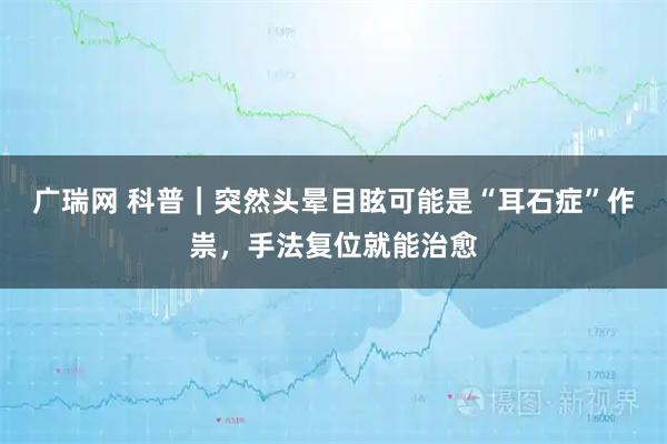 广瑞网 科普｜突然头晕目眩可能是“耳石症”作祟，手法复位就能治愈