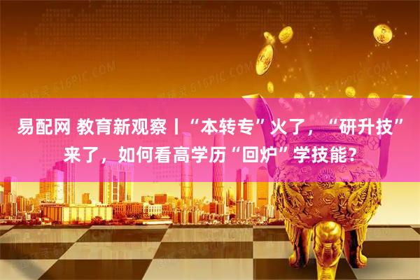 易配网 教育新观察丨“本转专”火了，“研升技”来了，如何看高学历“回炉”学技能？