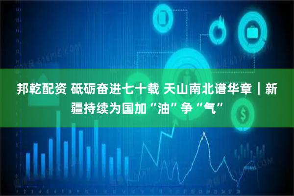 邦乾配资 砥砺奋进七十载 天山南北谱华章｜新疆持续为国加“油”争“气”