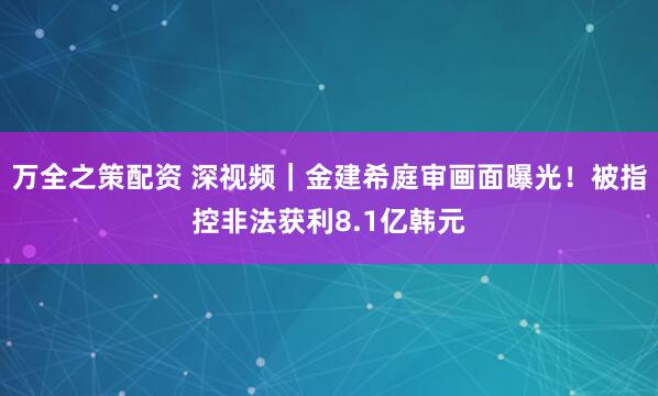 万全之策配资 深视频｜金建希庭审画面曝光！被指控非法获利8.1亿韩元