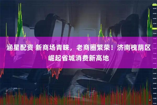 涵星配资 新商场青睐，老商圈繁荣！济南槐荫区崛起省城消费新高地