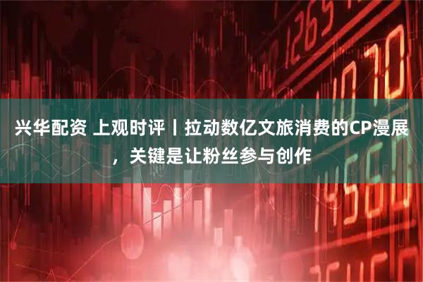 兴华配资 上观时评丨拉动数亿文旅消费的CP漫展，关键是让粉丝参与创作