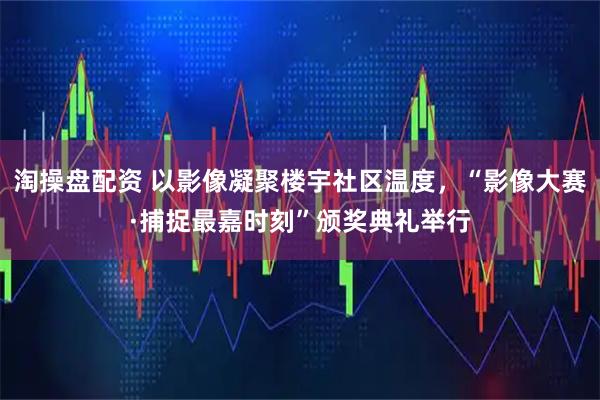 淘操盘配资 以影像凝聚楼宇社区温度，“影像大赛·捕捉最嘉时刻”颁奖典礼举行
