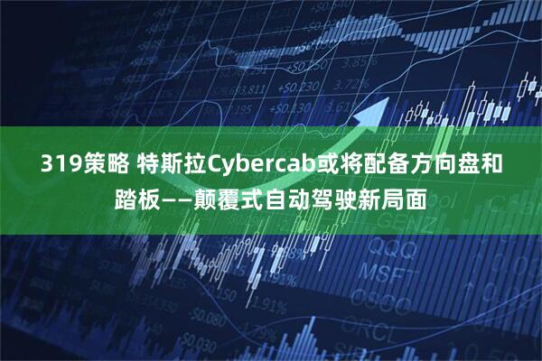 319策略 特斯拉Cybercab或将配备方向盘和踏板——颠覆式自动驾驶新局面