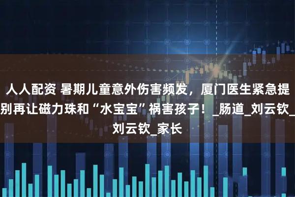 人人配资 暑期儿童意外伤害频发，厦门医生紧急提醒：别再让磁力珠和“水宝宝”祸害孩子！_肠道_刘云钦_家长