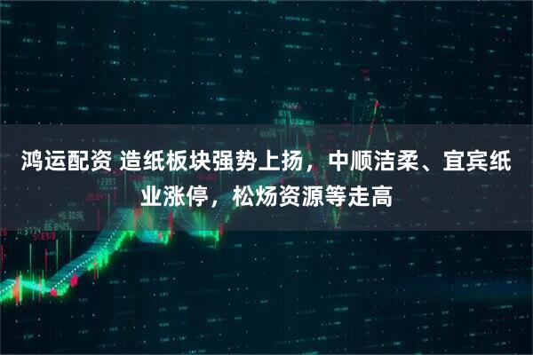 鸿运配资 造纸板块强势上扬，中顺洁柔、宜宾纸业涨停，松炀资源等走高