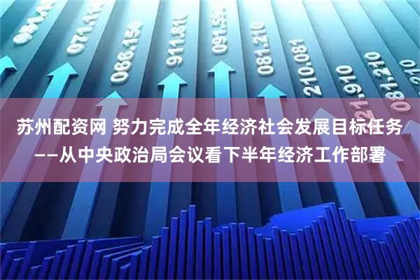 苏州配资网 努力完成全年经济社会发展目标任务——从中央政治局会议看下半年经济工作部署