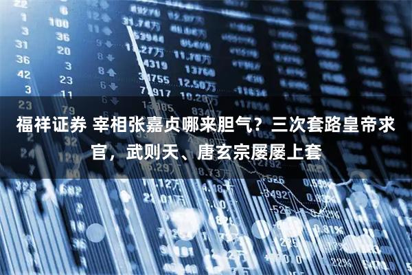 福祥证券 宰相张嘉贞哪来胆气？三次套路皇帝求官，武则天、唐玄宗屡屡上套