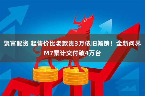 聚富配资 起售价比老款贵3万依旧畅销！全新问界M7累计交付破4万台