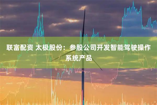 联富配资 太极股份：参股公司开发智能驾驶操作系统产品