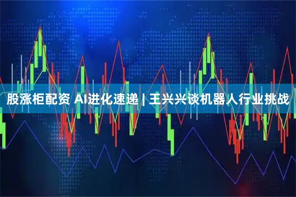 股涨柜配资 AI进化速递 | 王兴兴谈机器人行业挑战
