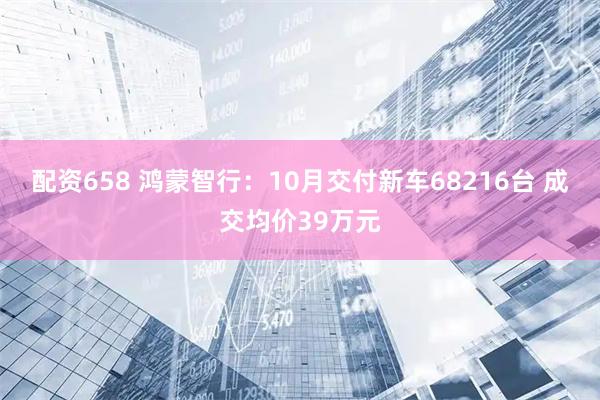 配资658 鸿蒙智行：10月交付新车68216台 成交均价39万元