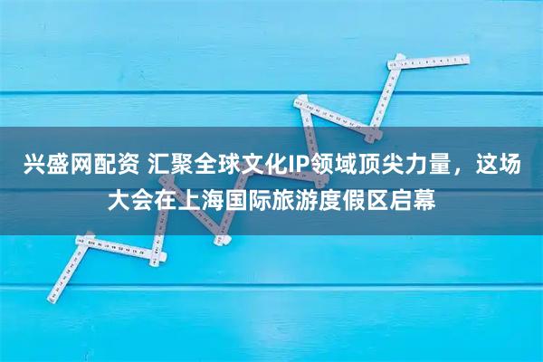 兴盛网配资 汇聚全球文化IP领域顶尖力量，这场大会在上海国际旅游度假区启幕