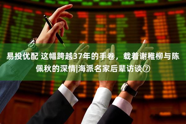 易投优配 这幅跨越37年的手卷，载着谢稚柳与陈佩秋的深情|海派名家后辈访谈⑦