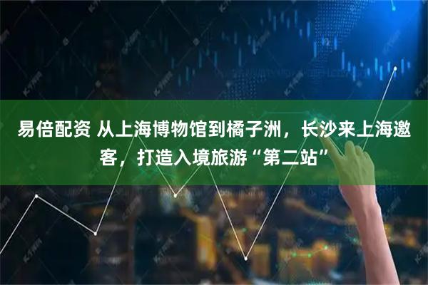易倍配资 从上海博物馆到橘子洲，长沙来上海邀客，打造入境旅游“第二站”