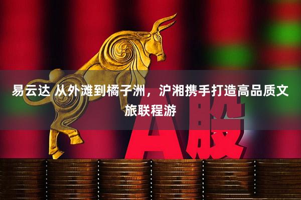 易云达 从外滩到橘子洲，沪湘携手打造高品质文旅联程游